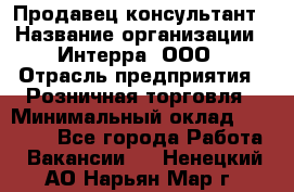 Продавец-консультант › Название организации ­ Интерра, ООО › Отрасль предприятия ­ Розничная торговля › Минимальный оклад ­ 22 000 - Все города Работа » Вакансии   . Ненецкий АО,Нарьян-Мар г.